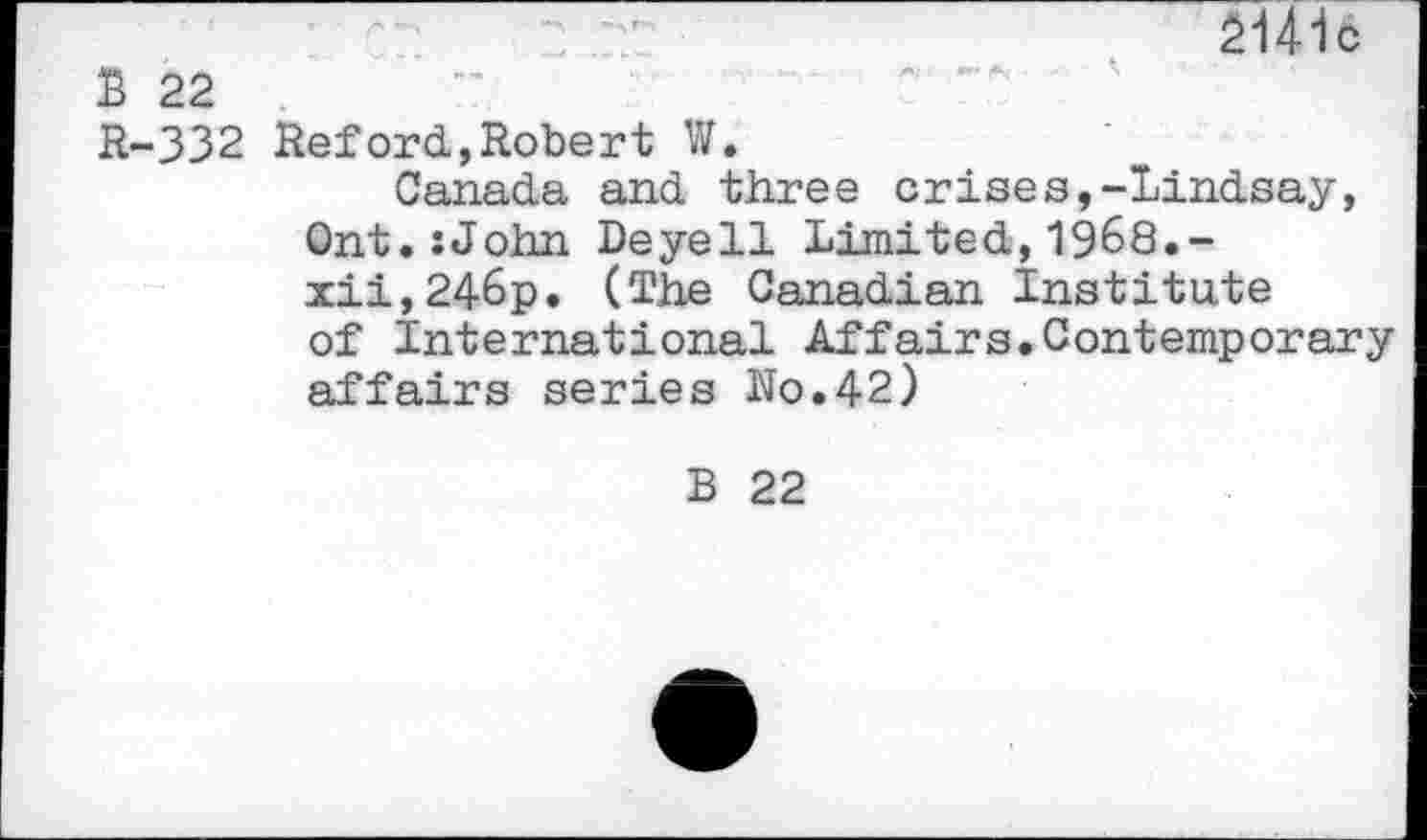 ﻿21416
B 22
R-332 Reford,Robert W.
Canada and three crises,-Lindsay, Ont.:John Deyell Limited,1968.-xii,246p. (The Canadian Institute of International Affairs.Contemporary affairs series Ro.42)
B 22